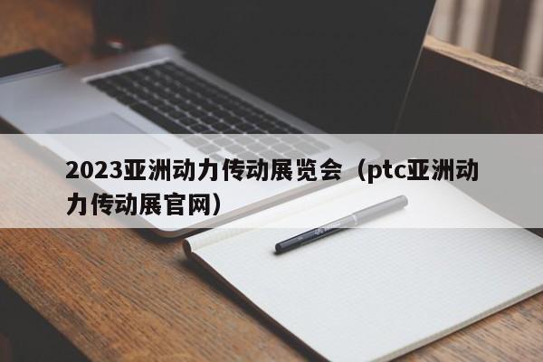 2023亚洲动力传动展览会（ptc亚洲动力传动展官网）