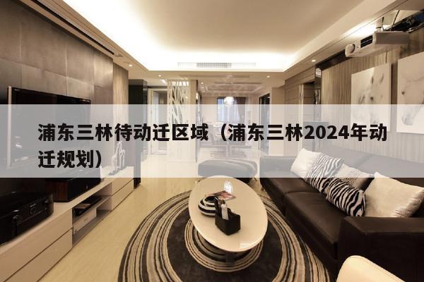 浦东三林待动迁区域（浦东三林2024年动迁规划）