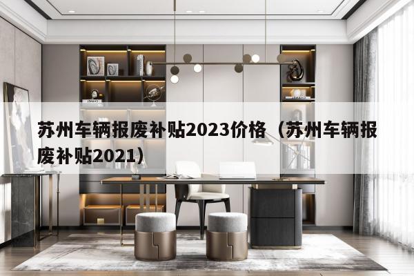 苏州车辆报废补贴2023价格（苏州车辆报废补贴2021）