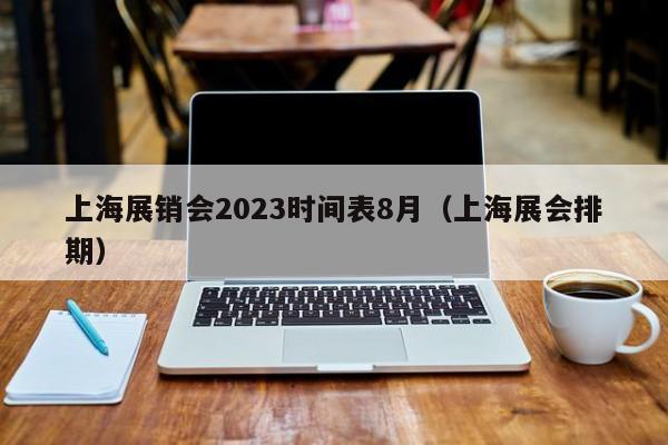 上海展销会2023时间表8月（上海展会排期）