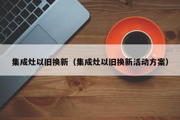 集成灶以旧换新（集成灶以旧换新活动方案）