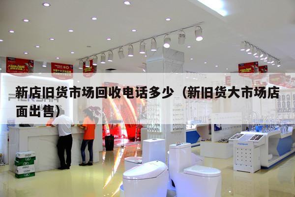 新店旧货市场回收电话多少（新旧货大市场店面出售）